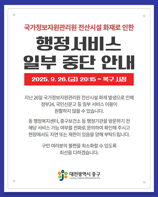 국가정보자원관리원 전산시설 화재로 인한 행정서비스 일부 중단 안내 2025.9.26.(금) 20:15~복구시점 지난 26일 국가정보자원관리원 전산시설 화재 발생으로 인해 정부 24, 국민신문고 등 일부 서비스 이용이 원활하지 않을 수 있습니다. 동 행정복지센터, 중구보건소 등 행정기관을 방문하기 전 해당 서비스 가능 여부를 전화로 문의하여 확인해 주시고 현장에서도 지연 또는 제한이 있음을 양해 부탁드립니다. 구민 여러분의 불편을 취소화할 수 있또록 최선을 다하겠습니다. 대전광역시 중구