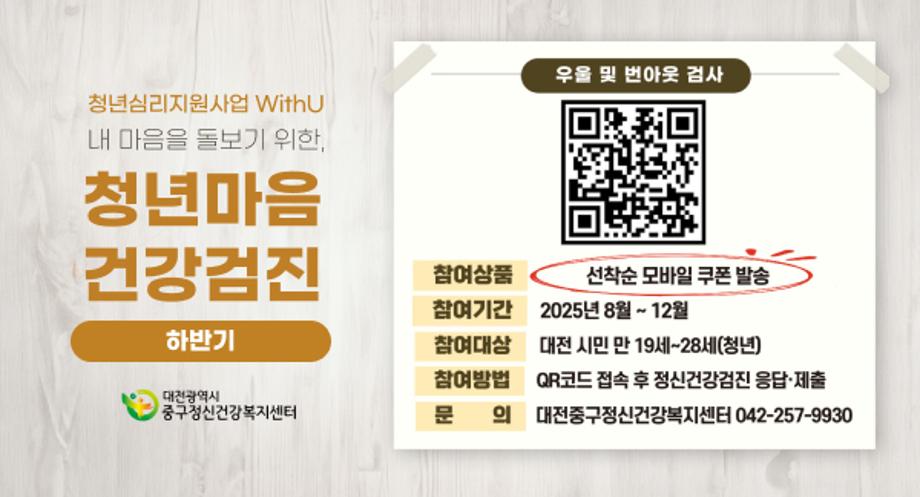 청년심리지원사업 WithU

내 마음을 돌보기 위한,

청년 마음건강검진(하반기)

우울 및 번아웃 검사

참여상품

선착순 모바일 쿠폰 발송

참여기간

2025년 8월 ~ 12월

참여대상

대전 시민 만 19세~28세(청년)

참여방법

QR코드 접속 후 정신건강검진 응답·제출

문의

대전중구정신건강복지센터 042-257-9930

대전광역시
중구정신건강복지센터
QR주소: https://docs.google.com/forms/d/e/1FAIpQLSfHJMIglkHvv4bH2aDpWlEayj_EaSis17rcdJ0KBgRTaGS8iw/closedform