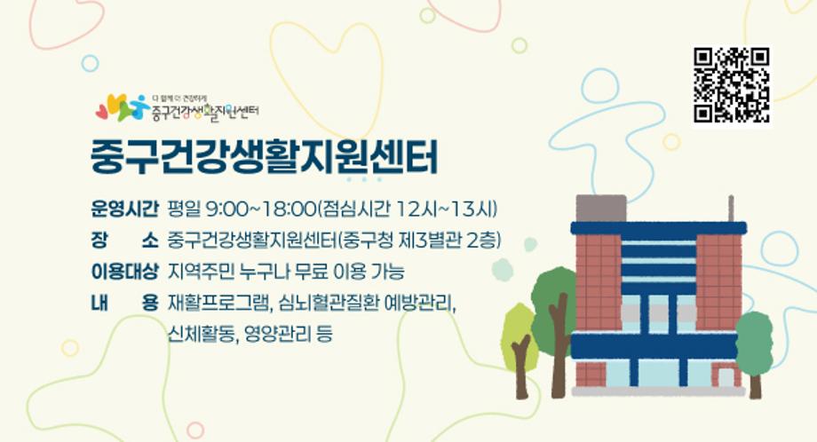 [중구건강생활지원센터]
 • 운영시간: 평일 9:00~18:00(점심시간 12시~13시)
 • 장    소: 중구건강생활지원센터(중구청 제3별관 2층)
 • 이용대상: 지역주민 누구나 무료 이용 가능
 • 내    용: 재활프로그램, 심뇌혈관질환 예방관리, 신체활동, 영양관리 등