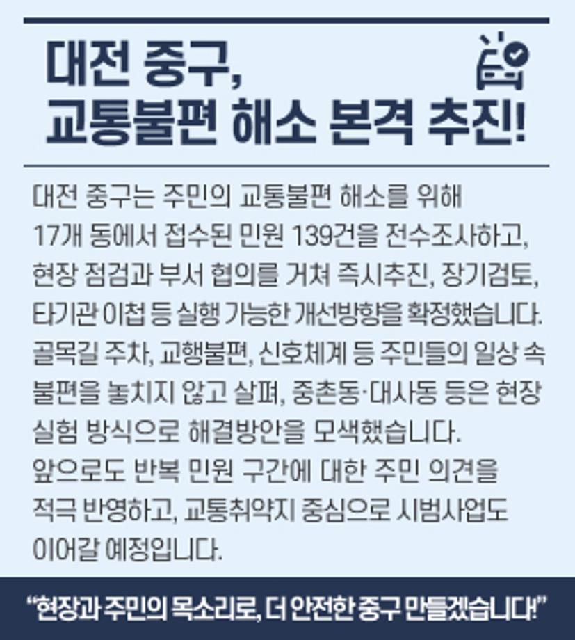 대전 중구, 교통불편 해소 본격 추진! 
대전 중구는 주민의 교통불편 해소를 위해
17개 동에서 접수된 민원 139건을 전수조사하고,
현장 점검과 부서 협의를 거쳐
즉시추진, 장기검토, 타기관 이첩 등
실행 가능한 개선방향을 확정했습니다.
골목길 주차, 교행불편, 신호체계 등
주민들의 일상 속 불편을 놓치지 않고 살펴
중촌동·대사동 등은
현장 실험 방식으로 해결방안을 모색했습니다.
앞으로도 반복 민원 구간에 대한 주민 의견을 적극 반영하고,
교통취약지 중심으로 시범사업도 이어갈 예정입니다.
“현장과 주민의 목소리로, 더 안전한 중구 만들겠습니다!”