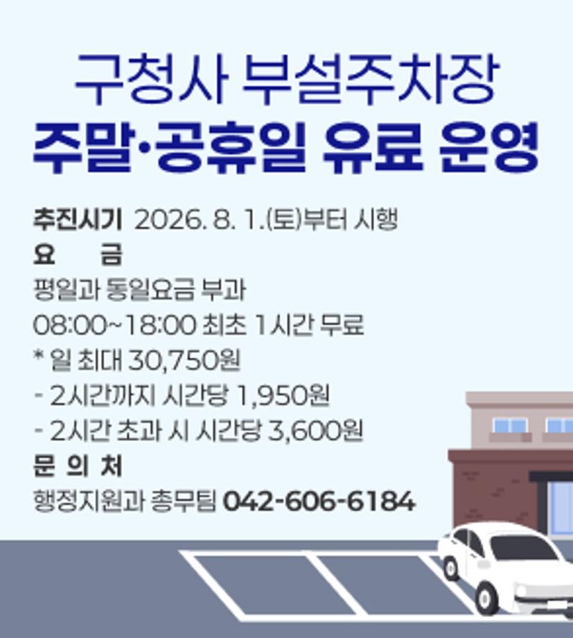 구청사 부설주차장
주말·공휴일 유료 운영
추진시기  2026. 8. 1.(토)부터 시행
요금
평일과 동일요금 부과
08:00~18:00 최초 1시간 무료
* 일 최대 30,750원  
- 2시간까지 시간당 1,950원
- 2시간 초과 시 시간당 3,600원
문  의  처
행정지원과 총무팀 042-606-6184