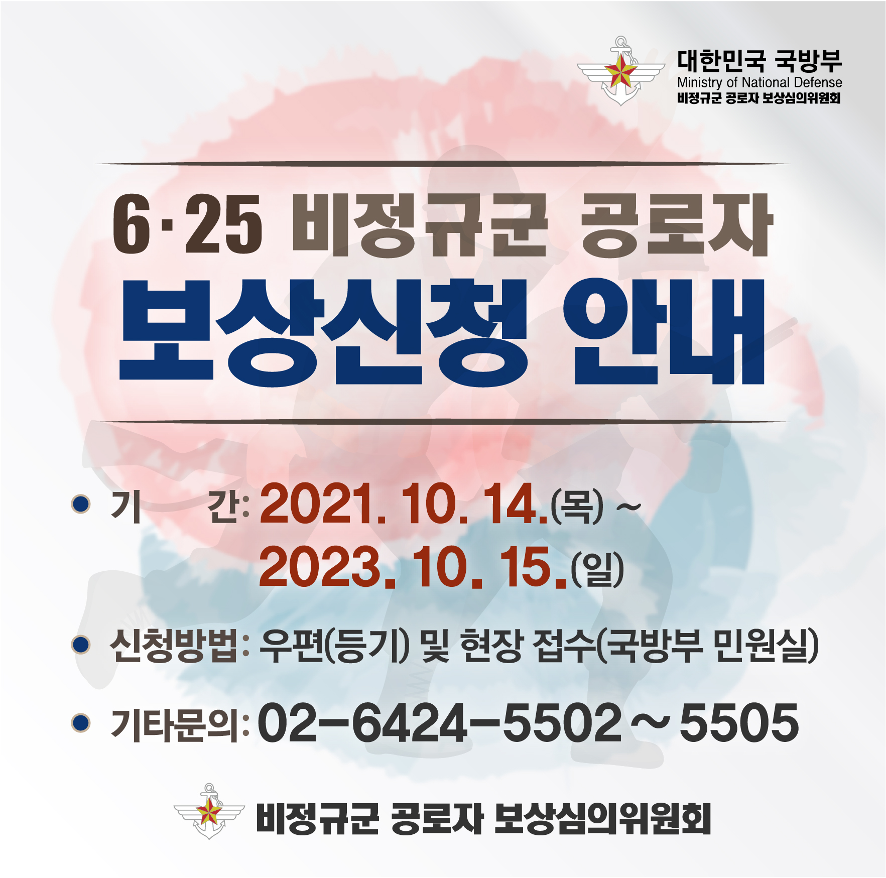 6·25비정규군 공로자 보상신청 안내
기간 : 2021.10.14.(목) ~ 2023.10.15.(일)
신청방법 : 우편(등기) 및 현장 접수(국방부 민원실)
기타문의 : 02-6424-5502~5505
비정규군 공로자 보상심의의원회