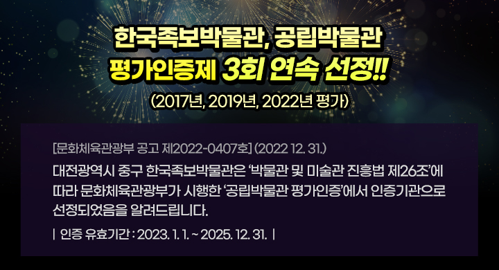 한국족보박물관, 공립박물관 평가인증제 3회 연속 선정!!
                         (2017년, 2019년, 2022년 평가)


                [문화체육관광부 공고 제2022-0407호] (2022 12. 31.)
대전광역시 중구 한국족보박물관은 ‘박물관 및 미술관 진흥법 제26조’에 따라 문화체육관광부가 시행한 ‘공립박물관 평가인증’에서 인증기관으로 선정되었음을 알려드립니다.

인증 유효기간: 2023. 1. 1. ~ 2025. 12. 31.