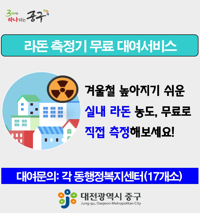 라돈 측정기 무료 대여서비스
겨울철 높아지기 쉬운 실내 라돈 농도, 무료로 직접 측정해보세요!
대여문의:각 동행정복지센터(17개소)
대전광역시 중구