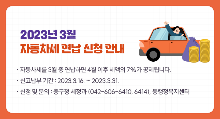 2023년 3월 자동차세 연납 신청 안내
○ 자동차세를 3월 중 연납하면 4월 이후 세액의 7%가 공제됩니다. 
○ 신고납부 기간 : 2023.3.16. ~ 2023.3.31.
○ 신청 및 문의 : 중구청 세정과 (042-606-6410, 6414), 동행정복지센터