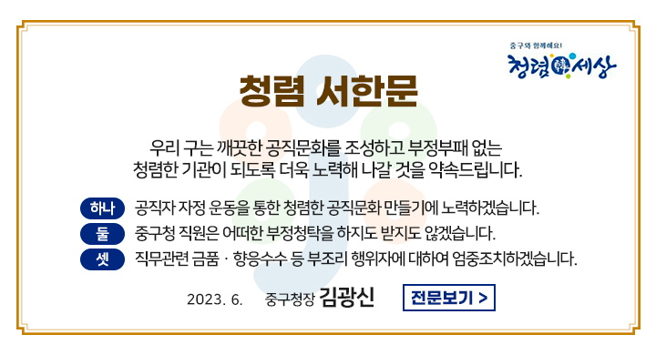 청렴 서한문
우리 구는 깨끗한 공직문화를 조성하고 부정부패없는 청렴한 기관이 되도록 더욱 노력해 나갈 것을 약속드립니다.
하나 공직자 자정 운동을 통한 청렴한 공직문화 만들기에 노력하겠습니다
둘 중구청 직원은 어떠한 부정청탁을 하지도 받지도 않겠습니다
셋 직무관련 금품 향옹수수 등 부조리 행위자에 대하여 엄중조치하겠습니다.
2023.06.01
중구청장 김광신
전문보기
