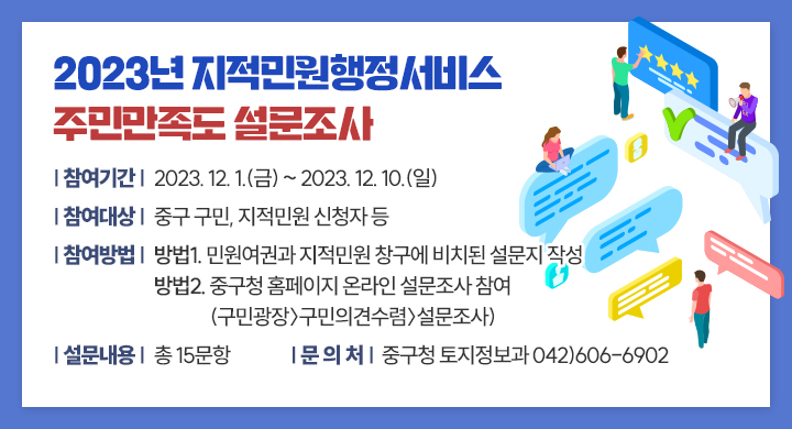 2023년 지적민원행정서비스 주민만족도 설문조사
  참여기간: 2023. 12. 1.(금) ~ 2023. 12. 10.(일)
  참여대상: 중구 구민, 지적민원 신청자 등
  참여방법: 방법1. 민원여권과 지적민원 창구에 비치된 설문지 작성
              방법2. 중구청 홈페이지 온라인 설문조사 참여
                    (구민광장〉구민의견수렴〉설문조사)
  설문내용: 총 15문항
  문 의 처: 중구청 토지정보과 042)606-6902