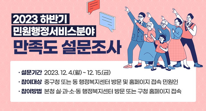 2023하반기 민원행정서비스분야 만족도 설문조사
설문기간 : 2023.12.4.(월) ~ 12.15.(금)
참여대상 : 중구청 또는 행정복지센터 방문 및 홈페이지 접속 민원인
참여방법 : 본청 실과소동 행정복지센터 방문 또는 구청 홈페이지 접속