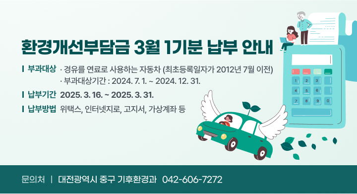 환경개선부담금 3월 1기분 납부 안내
❍ 부과대상 : 경유를 연료로 사용하는 자동차(최초등록일자가 2012년 7월 이전)
❍ 부과대상기간 : 2024. 7. 1. ~ 2024. 12. 31.
❍ 납부기간 : 2025. 3. 16. ~ 2025. 3. 31.
❍ 납부방법 : 위택스, 인터넷지로, 고지서, 가상계좌 등
❍ 유의사항     
❍ 문의처 : 대전광역시 중구 기후환경과 ☎ 042-606-7272