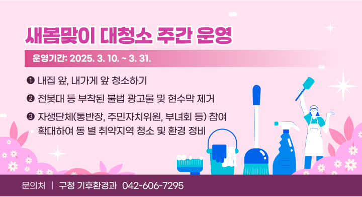 새봄맞이 대청소 주간 운영
운영기간: 2025. 3. 10. ~ 3. 31.
 홍보내용 
  - 새봄맞이 대청소 주간동안 주민 자발적인 참여 유도
   ⦁ 내집 앞, 내가게 앞 청소하기
   ⦁ 전봇대 등 부착된 불법 광고물 및 현수막 제거
   ⦁ 자생단체(통반장, 주민자치위원, 부녀회 등) 참여 확대하여 동 별 취약지역 청소 및 환경 정비
 문 의 처: 구청 기후환경과 (042-606-7295)
