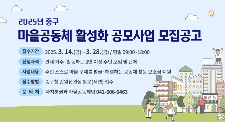 「2025년 중구 마을공동체 활성화 공모사업」 모집공고

  ㅇ (접수기간) 2025. 3. 14.(금) ~ 3. 28.(금) / 평일 09:00~18:00
  ㅇ (신청자격) 관내 거주·활동하는 3인 이상 주민 모임 및 단체
  ㅇ (사업내용) 주민 스스로 마을 문제를 발굴·해결하는 공동체 활동 보조금 지원
  ㅇ (접수방법) 중구청 민원접견실 방문(서면) 접수
  ㅇ (문 의 처) 자치분권과 마을공동체팀 ☎042-606-6463