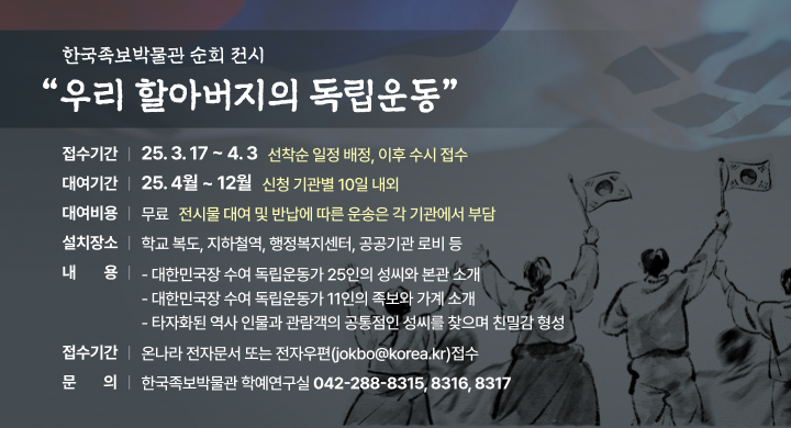 ㅇ (사 업 명)  한국족보박물관 순회 전시 우리 할아버지의 독립운동
 ㅇ (접수기간)  25. 3. 17 ~ 4. 3 / 선착순 일정 배정, 이후 수시 접수
 ㅇ (대여기간)  25. 4월 ~ 12월 / 신청 기관별 10일 내외
 ㅇ (대여비용)  무료 / 전시물 대여 및 반납에 따른 운송은 각 기관에서 부담
 ㅇ (설치장소)  학교 복도, 지하철역, 행정복지센터, 공공기관 로비 등
 ㅇ (전시내용)  대한민국장 수여 독립운동가 25인의 성씨와 본관 소개
                대한민국장 수여 독립운동가 11인의 족보와 가계 소개
                타자화된 역사 인물과 관람객의 공통점인 성씨를 찾으며 친밀감 형성
 ㅇ (신청방법) 온나라 전자문서 또는 전자우편(jokbo@korea.kr)접수
 ㅇ (신청문의) 한국족보박물관 학예연구실 / (042)288-8315, 8316, 8317