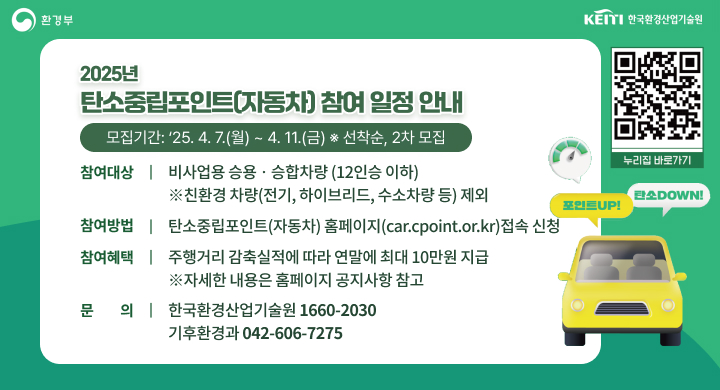 『2025년 탄소중립포인트(자동차) 참여 일정 안내』
ㅇ 모집기간: ‘25. 4. 7.(월) ~ 4. 11.(금) ※ 선착순, 2차 모집
ㅇ 참여대상: 비사업용 승용․승합차량 (12인승 이하)
   ※친환경 차량(전기, 하이브리드, 수소차량 등) 제외
ㅇ 참여방법: 탄소중립포인트(자동차) 홈페이지(car.cpoint.or.kr)접속 신청
ㅇ 참여혜택: 주행거리 감축실적에 따라 연말에 최대 10만원 지급
   ※자세한 내용은 홈페이지 공지사항 참고    
ㅇ 문    의: 한국환경산업기술원(☎ 1660-2030) 또는 기후환경과(☎ 042-606-7275)