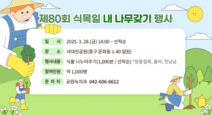 ㅇ 행 사 명 : 제80회 식목일 내 나무갖기 행사
 ㅇ 일    시 : 2025. 3. 28.(금) 14:00 ~ 선착순
 ㅇ 장    소 : 서대전공원(중구 문화동 1-40 일원)
 ㅇ 행사내용 : 식물 나누어주기(1,000본 / 선착순)
              *방울철쭉, 율마, 천냥금
 ㅇ 참여인원 : 약 1,000명
 ㅇ 문 의 처: 공원녹지과 (042-606-6612)