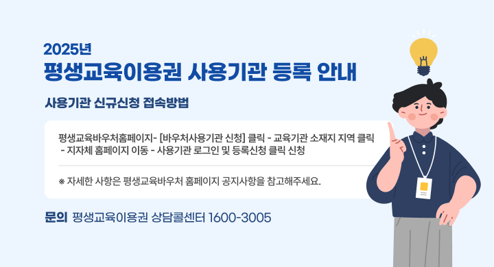 「2025년 평생교육이용권 사용기관 등록 안내」
O 사용기관 신규신청 접속방법 : 
 평생교육바우처홈페이지- [바우처사용기관 신청] 클릭 - 교육기관 소재지 지역 클릭 
 - 지자체 홈페이지 이동 - 사용기관 로그인 및 등록신청 클릭 신청 
 ※ 자세한 사항은 평생교육바우처 홈페이지 공지사항을 참고해주세요.
    문의: 평생교육이용권 상담콜센터 1600-3005