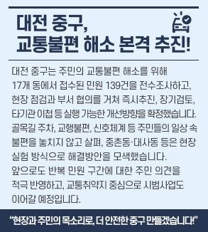 대전 중구, 교통불편 해소 본격 추진! 
대전 중구는 주민의 교통불편 해소를 위해
17개 동에서 접수된 민원 139건을 전수조사하고,
현장 점검과 부서 협의를 거쳐
즉시추진, 장기검토, 타기관 이첩 등
실행 가능한 개선방향을 확정했습니다.
골목길 주차, 교행불편, 신호체계 등
주민들의 일상 속 불편을 놓치지 않고 살펴
중촌동·대사동 등은
현장 실험 방식으로 해결방안을 모색했습니다.
앞으로도 반복 민원 구간에 대한 주민 의견을 적극 반영하고,
교통취약지 중심으로 시범사업도 이어갈 예정입니다.
“현장과 주민의 목소리로, 더 안전한 중구 만들겠습니다!”