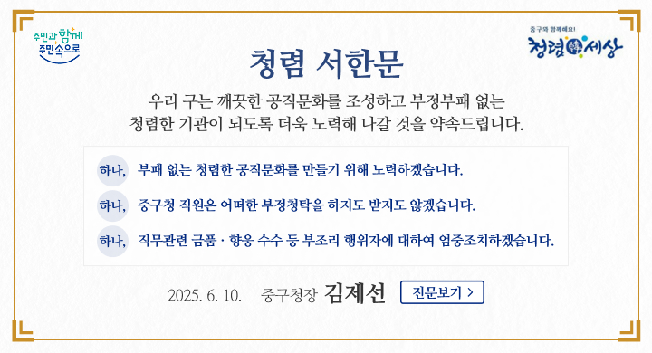 주민과 함께 주민속으로
중구와 함께해요! 청렴세상
청렴 서한문
우리 구는 깨끗한 공직문화를 조성하고 부정부패 없는 청렴한 기관이 되도록 더욱 노력해 나갈 것을 약속드립니다.
하나, 부패 없는 청렴한 공직문화를 만들기 위해 노력하겠습니다.
하나, 중구청 직원은 어떠한 부정청탁을 하지도 받지도 않겠습니다.
하나, 직무관련 금품·향응 수수 등 부조리 행위자에 대하여 엄중조치하겠습니다.
2025.6.10. 중구청장 김제선
전문보기