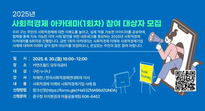 2025년 사회적경제 아카데미(1회차) 참여 대상자 모집
 우리 구는 주민의 사회적경제에 대한 이해도를 높이고, 실제 적용 가능한 아이디어를 공유하며, 협력을 통해 지속 가능한 지역 사회 발전을 위한 네트워크를 형성하는 2025년 사회적경제 아카데미를 6회차로 진행합니다.
 금번 1회차 아카데미는 사회적경제 이해와 사회적경제기업 사례에 대하여 아래와 같이 참여 대상자를 모집하오니, 관심있는 주민의 많은 참여 바랍니다.
 - 2025년 사회적경제 아카데미(1회차) 개요 -
 가. 일    시: 2025. 6. 30.(월) 10:00~12:00
 나. 장    소: 커먼즈필드 모두의공터
 다. 대    상: 구민 누구나
 라. 강    사: 하재찬 / 한국사회적경제연대회의 이사
 마. 내    용: 사회적경제 이해와 사회적경제기업 사례 등
   - 일상 속 사회적경제: 더 나은 내일을 위한 발견
 바. 신청방법: 링크신청(https://forms.gle/rHa53ZfdAB6dZQNDA)   
 사. 신청문의: 중구청 자치분권과 마을공동체팀(☏606-6462)
