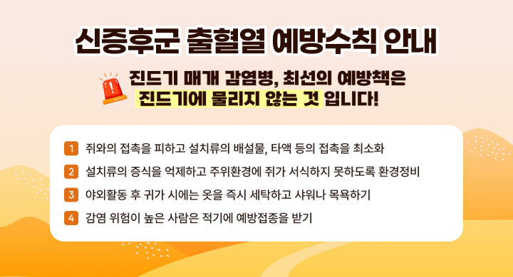진드기 매체 감염병 최선의 예방책은 진드기에 물리지 않는 것 입니다
○ 쥐와의 접촉을 피하고 설치류의 배설물, 타액 등의 접촉을 최소화
○ 설치류의 증식을 억제하고 주위환경에 쥐가 서식하지 못하도록 환경정비
○ 야외활동 후 귀가 시에는 옷을 즉시 세탁하고 샤워나 목욕하기
○ 감염 위험이 높은 사람은 적기에 예방접종을 받기