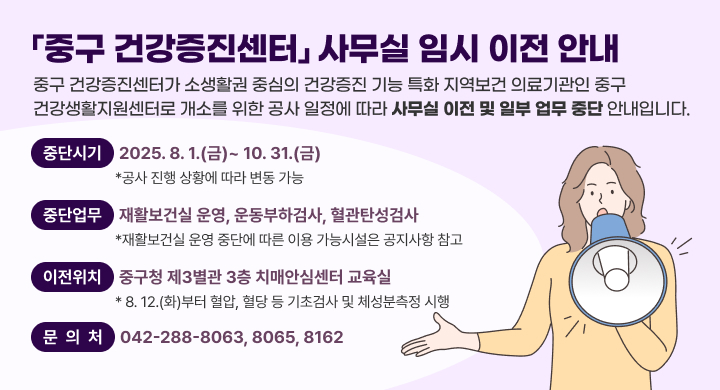 「중구 건강증진센터」 사무실 임시 이전 안내
중구 건강증진센터가 소생활권 중심의 건강증진 기능 특화 지역보건
의료기관인 중구 건강생활지원센터로 개소를 위한 공사 일정에
따라 사무실 이전 및 일부 업무 중단 안내입니다.

 중단시기 2025. 8. 1.(금)~ 10. 31.(금)
 *공사 진행 상황에 따라 변동 가능
 중단업무 재활보건실 운영, 운동부하검사, 혈관탄성검사
 *재활보건실 운영 중단에 따른 이용 가능시설은 공지사항 참고
 이전위치 중구청 제3별관 3층 치매안심센터 교육실
 * 8. 12.(화)부터 혈압, 혈당 등 기초검사 및 체성분측정 시행

 문의처: 042-288-8063, 8065, 8162