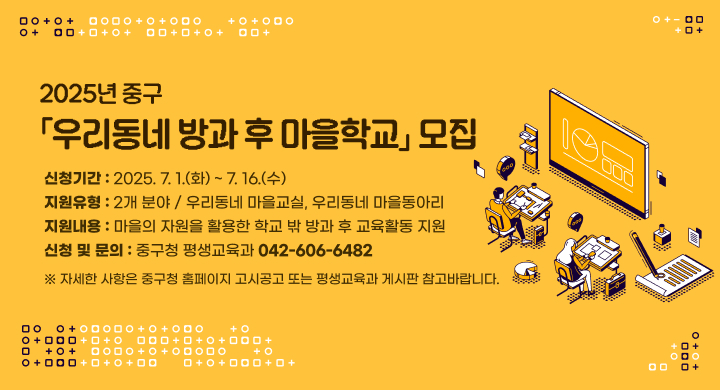 2025년 중구「우리동네 방과 후 마을학교」모집
○ 신청기간: 2025. 7. 1.(화) ~ 7. 16.(수)
○ 지원유형: 2개 분야 / 우리동네 마을교실, 우리동네 마을동아리 
○ 지원내용: 마을의 자원을 활용한 학교 밖 방과 후 교육활동 지원
○ 신청 및 문의: 중구청 평생교육과(042-606-6482)
 ※ 자세한 사항은 중구청 홈페이지 고시공고 또는 평생교육과 게시판 참고바랍니다.