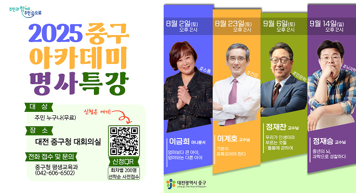 2025년 「중구 아카데미」 명사 특강
 장    소: 중구청 대회의실
 대    상: 주민 누구나 / 특강별 200여 명 선착순(QR코드 또는 전화 접수)
 참 가 비: 무료
 주요내용: 시대 트렌드를 반영한 다양한 분야의 명사 특강

분야 강 사 특강 개요 소통
이 금 희  (방송인)
(일 시) 2025. 8. 2.(토) 14:00 ~ 16:00
(주 제) 엄마보다 큰 아이, 엄마와는 다른 아이
건강
 이 계 호  (대학교수)
(일 시) 2025.8.23.(토) 14:00 ~ 16:00
(주 제) 기본이 회복되어야 한다
인문학
 정 재 찬  (대학교수)
(일 시) 2025. 9. 6.(토) 14:00 ~ 16:00
(주 제) 우리가인생이라 부르는 것들
4차 산업
정 재 승 (물리학자)
(일 시) 2025.9.14.(일) 14:00 ~ 16:00 
(주 제) 중년의 뇌, 과학으로 성찰하다
 문 의 처: 평생교육과 (042-606-6502)