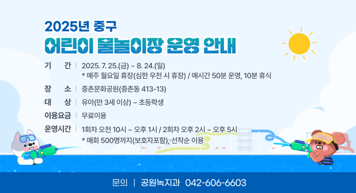 2025년 중구 어린이 물놀이장 운영 안내
○ 기    간: 2025. 7. 25.(금) ~ 8. 24.(일)
  * 매주 월요일 휴장(심한 우천 시 휴장) / 매시간 50분 운영, 10분 휴식
○ 장    소: 중촌문화공원(중촌동 413-13)
○ 이용요금 : 무료
○ 대    상: 유아(만 3세 이상) ~ 초등학생
○ 운영시간: 1회차 오전 10시 ~ 오후 1시 / 2회차 오후 2시 ~ 오후 5시
  * 매회 500명까지(보호자포함), 선착순 이용
○ 문    의: 공원녹지과 042-606-6603