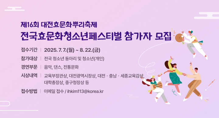 제16회 대전효문화뿌리축제 전국효문화청소년페스티벌 참가자 모집 
〇 접수기간: 2025. 7. 7.(월) ~ 8. 22.(금)
〇 참가대상: 전국 청소년 동아리 및 청소년(개인)
〇 경연부문: 음악, 댄스, 전통문화
〇 시상내역: 교육부장관상, 대전광역시장상, 대전․충남․세종교육감상, 대학총장상, 중구청장상 등  
〇 접수방법: 이메일 접수 / ihkim113@korea.kr