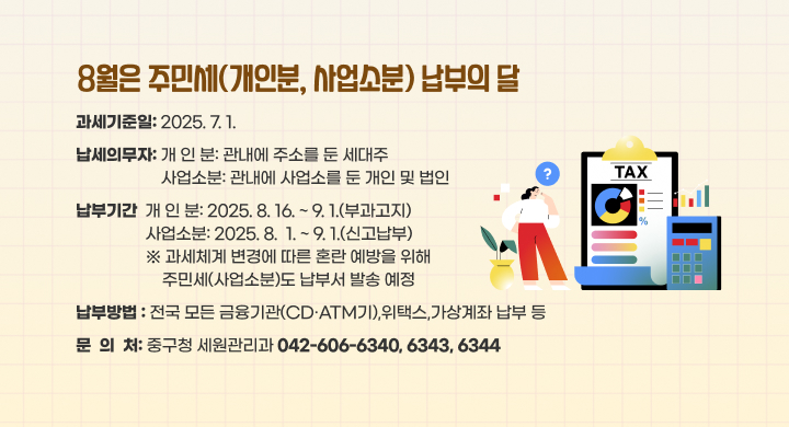 8월은 주민세(개인분, 사업소분) 납부의 달
과세기준일: 2025. 7. 1.
납세의무자
      - 개 인 분: 관내에 주소를 둔 세대주
      - 사업소분: 관내에 사업소를 둔 개인 및 법인
 납부기간
      - 개 인 분: 2025. 8. 16. ~ 9. 1.(부과고지)
      - 사업소분: 2025. 8.  1. ~ 9. 1.(신고납부)
     ※ 과세체계 변경에 따른 혼란 예방을 위해 주민세(사업소분)도 납부서 발송 예정
 납부방법 : 전국 모든 금융기관(CD·ATM기),위택스,가상계좌 납부 등
문의처: 중구청 세원관리과 ☎ 042-606-6340, 6343, 6344