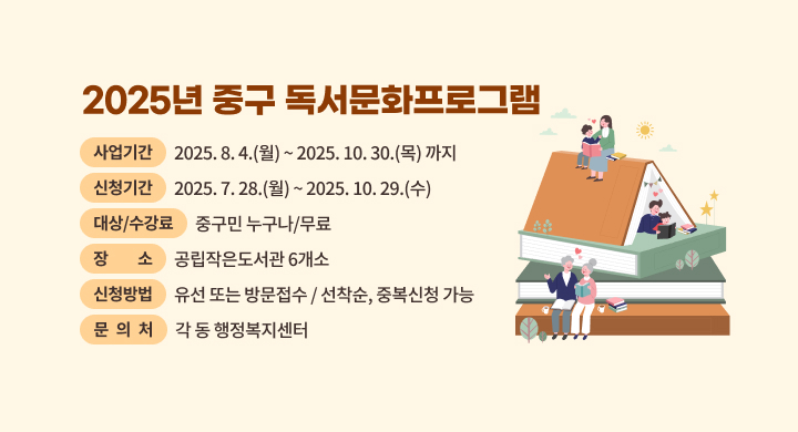 2025년 중구 독서문화프로그램
  사업기간: 2025. 8. 4.(월) ~ 2025. 10. 30.(목) 까지
  신청기간: 2025. 7. 28.(월) ~ 2025. 10. 29.(수)
  대상/수강료: 중구민 누구나/무료
  장    소: 공립작은도서관 6개소
  신청방법: 유선 또는 방문접수 / 선착순, 중복신청 가능
  문 의 처: 각 동 행정복지센터
