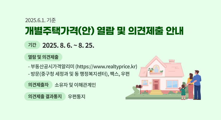 2025.6.1. 기준 개별주택가격(안) 열람 및 의견제출 안내
  □ (기간) 2025. 8. 6. ~ 8. 25.
  □ (열람 및 의견제출) 
     - 부동산공시가격알리미(https://www.realtyprice.kr)
     - 방문(중구청 세정과 및 동 행정복지센터), 팩스, 우편
   □ (의견제출자) 소유자 및 이해관계인
   □ (의견제출 결과통지) 우편통지