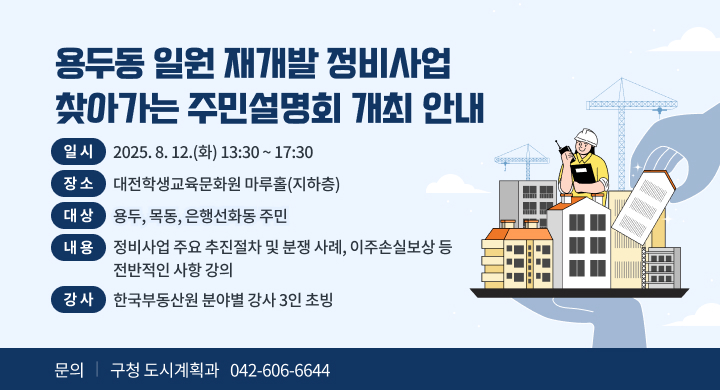 『용두동 일원 재개발 정비사업 찾아가는 주민설명회 개최 안내』
  ❍ 교육개요
   - 일 시: 2025. 8. 12.(화) 13:30 ~ 17:30
   - 장 소: 대전학생교육문화원 마루홀(지하층)
   - 대 상: 용두, 목동, 은행선화동 주민
   - 내 용: 정비사업 주요 추진절차 및 분쟁 사례, 이주손실보상 등 
            전반적인 사항 강의 
    ※ 강 사: 한국부동산원 분야별 강사 3인 초빙
 문 의 처: 구청 도시계획과 (042-606-6644)