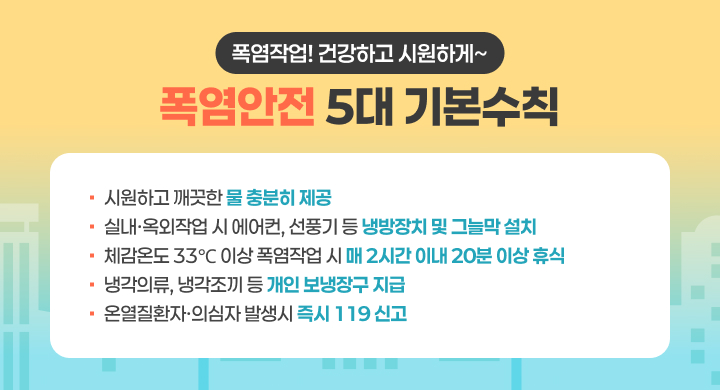 폭염작업! 건강하고 시원하게~
폭염안전 5대 기본수칙
시원하고 깨끗한 물 충분히 제공
실내 옥외작업 시 에어컨, 선풍기 등 냉방장치 및 그늘막설치
체감온도 33°C 이상 폭염작업 시 매 2시간 이내 20분 이상 휴식
냉각의류, 냉각조끼 등 개인 보냉장구지급
온열질환자·의심자 발생시 즉시 119 신고