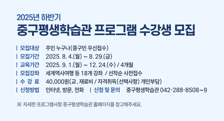 「2025년 하반기 중구평생학습관 프로그램 수강생 모집」
○ 모집대상: 주민 누구나(중구민 우선접수)
○ 모집기간: 2025. 8. 4.(월) ~ 8. 29.(금)
○ 교육기간: 2025. 9. 1.(월) ~ 12. 24.(수) / 4개월
○ 모집강좌: 세계역사여행 등 18개 강좌  / 선착순 사전접수
○ 수 강 료: 40,000원(교․재료비 / 자격취득(선택사항) 개인부담)  
○ 신청방법: 인터넷, 방문, 전화 
○ 신청 및 문의: 중구평생학습관 ☎042-288-8508~9 
 ※ 자세한 프로그램사항 중구평생학습관 홈페이지를 참고해주세요.