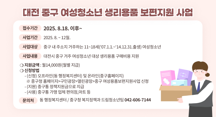대전 중구 여성청소년 생리용품 보편지원 사업
- 접수기간: 2025. 8.18. 이후~ 
- 사업기간: 2025. 8. ~ 12월.
- 사업대상 : 중구 내 주소지 거주하는 11~18세(’07.1.1.~‘14.12.31.출생) 여성청소년 
- 사업내용 : 대전시 중구 거주 여성청소년 대상 생리용품 구매비용 지원
 ❍ 지원금액 : 월14,000원(월별 지급)
 ❍ 신청방법
   - (신청) 오프라인(동 행정복지센터) 및 온라인(중구홈페이지) 
     ※ 중구청 홈페이지-구민광장-열린광장-중구 여성용품보편지원사업 신청
   - (지원) 중구통 정책지원금으로 지급
   - (사용) 중구통 가맹 업체 편의점,마트 등
 문 의 처: 동 행정복지센터 / 중구청 복지정책과 드림청소년팀(☎ 042-606-7144)