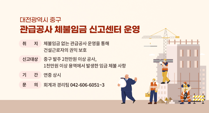 대전광역시 중구 관급공사 체불임금 신고센터 운영 
취    지: 체불임금 없는 관급공사 운영을 통해 건설근로자의 권익 보호
신고대상: 중구 발주 2천만원 이상 공사, 1천만원 이상 용역에서 발생한 임금 체불 사항
기    간: 연중 상시
문    의: 회계과 경리팀(042-606-6051~3)