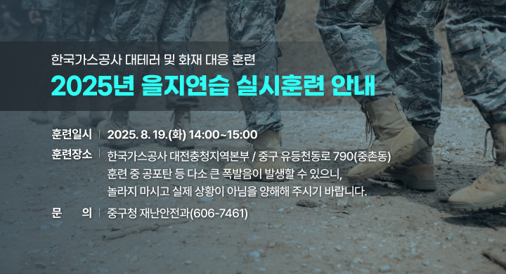 2025년 을지연습 실시훈련 개요 
ㅇ (훈 련 명) 한국가스공사 대테러 및 화재 대응 훈련 
ㅇ (훈련일시) 2025. 8. 19.(화) 14:00~15:00
ㅇ (훈련장소) 한국가스공사 대전충청지역본부 / 중구 유등천동로 790(중촌동)

훈련 중 공포탄 등 다소 큰 폭발음이 발생할 수 있으니,
놀라지 마시고 실제 상황이 아님을 양해해 주시기 바랍니다.

문의: 중구청 재난안전과(606-7461)