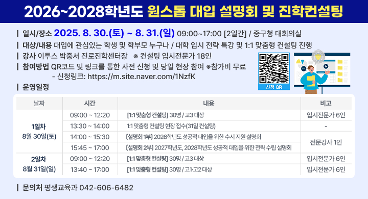 2026~2028학년도 원스톱 대입 설명회 및 진학컨설팅
◦ 일    시: 2025. 8. 30.(토) ~ 8. 31.(일) 09:00~17:00 / 2일간
◦ 장    소: 중구청 대회의실
◦ 대    상: 대입에 관심있는 학생 및 학부모 누구나
◦ 내    용: 대학 입시 전략 특강 및 1:1 맞춤형 컨설팅 진행
◦ 강    사: 이투스 박중서 진로진학센터장   ※컨설팅: 입시전문가 18인
◦ 참여방법: QR코드 및 링크를 통한 사전 신청 및 당일 현장 참여
  - 신청링크: https://m.site.naver.com/1NzfK
◦ 참 가 비: 무료
◦ 운영일정
