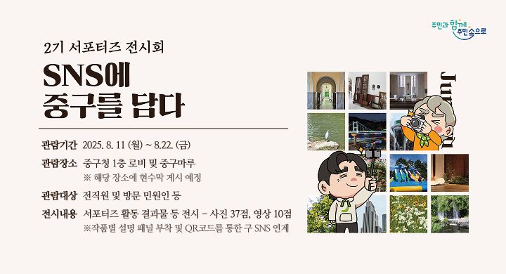 (전 시 명)SNS에 중구를 담다 – 중구 서포터즈 전시회
 (기    간) 2025. 8. 11.(월) 10:00 ~ 8. 22.(금) 16:00 / 2주간
 (장    소) 중구청 본관 1층 로비 및 중구마루 / 2개소
               ※해당 장소에 현수막 게시 예정
 (관람대상) 전직원 및 방문 민원인 등
 (전시내용) 서포터즈 활동 결과물 등 전시 / 사진 37점, 영상 10점
               ※작품별 설명 패널 부착 및 QR코드를 통한 구 SNS 연계