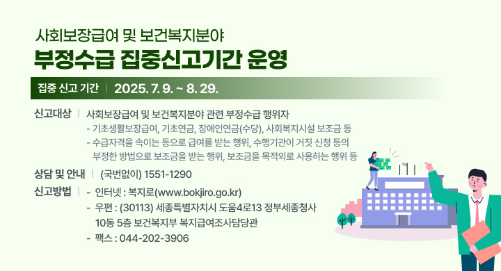 < 사회보장급여 및 보건복지분야 부정수급 집중신고기간 운영>
○ 집중 신고 기간: 2025. 7. 9. ~ 8. 29.
○ 신고대상: 사회보장급여 및 보건복지분야 관련 부정수급 행위자
   - 기초생활보장급여, 기초연금, 장애인연금(수당), 사회복지시설 보조금 등
   - 수급자격을 속이는 등으로 급여를 받는 행위, 수행기관이 거짓 신청 등의   
     부정한 방법으로 보조금을 받는 행위, 보조금을 목적외로 사용하는 행위 등
○ 상담 및  안내: (국번없이) 1551-1290
○ 신고방법
   -  인터넷: 복지로(www.bokjiro.go.kr) 
   -  우편: (30113) 세종특별자치시 도움4로13 정부세종청사 10동 5층 보건복지부
      복지급여조사담당관
   -  팩스: 044-202-3906