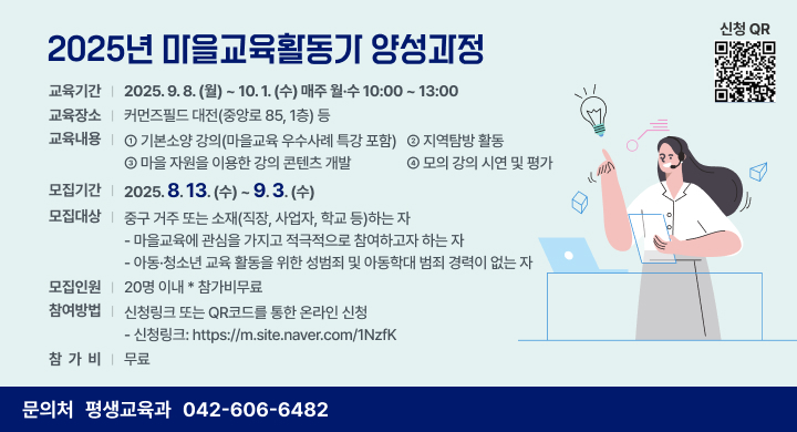 2025년 마을교육활동가 양성과정
◦ 교육기간: 2025. 9. 8.(월) ~ 10. 1.(수) 매주 월·수 10:00 ~ 13:00
◦ 교육장소: 커먼즈필드 대전(중앙로 85, 1층) 등
◦ 교육내용: ①기본소양 강의(마을교육 우수사례 특강 포함) ②지역탐방 활동
   ③마을 자원을 이용한 강의 콘텐츠 개발 ④모의 강의 시연 및 평가
◦ 모집기간: 2025. 8. 13.(수) ~ 9. 3.(수)
◦ 모집대상: 중구 거주 또는 소재(직장, 사업자, 학교 등)하는 자
  - 마을교육에 관심을 가지고 적극적으로 참여하고자 하는 자
  - 아동·청소년 교육 활동을 위한 성범죄 및 아동학대 범죄 경력이 없는 자
◦ 모집인원: 20명 이내
◦ 참여방법: 신청링크 또는 QR코드를 통한 온라인 신청
  - 신청링크: https://m.site.naver.com/1NzfK
◦ 참 가 비: 무료
◦ 문 의 처: 평생교육과 (042-606-6482)
