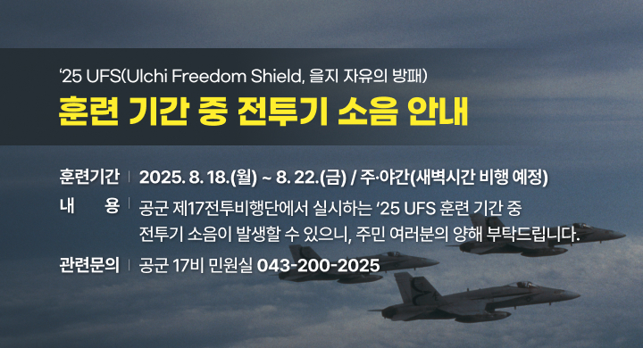 ‘25 UFS(Ulchi Freedom Shield, 을지 자유의 방패) 훈련 기간 중 전투기 소음 안내
 ❍ 훈련기간: 2025. 8. 18.(월) ~ 8. 22.(금) / 주·야간(새벽시간 비행 예정) ❍ 내   용
  - 공군 제17전투비행단에서 실시하는 ‘25 UFS 훈련 기간 중 전투기 소음이 발생할 수 있으니, 주민 여러분의 양해 부탁드립니다.
 ❍ 관련문의: 공군 17비 민원실(☎043-200-2025)