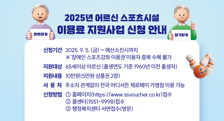 「2025년 어르신 스포츠시설 이용료 지원사업」신청 안내
〇 신청기간: 2025. 9. 5(금)~ 예산소진시까지
            ※‘장애인 스포츠강좌 이용권’이용자 중복 수혜 불가
〇 지원대상: 65세이상 어르신(출생연도 기준 1960년 이전 출생자) 
〇 지원내용: 10만원(5만원 상품권 2장)
〇 사 용 처: 주소지 관계없이 전국 어디서든 제로페이 가맹점 이용 가능
〇 신청방법: ① 홈페이지(https://www.ssvoucher.co.kr)접수 
             ② 콜센터(1551-9998)접수
             ③ 행정복지센터 서면접수(방문)