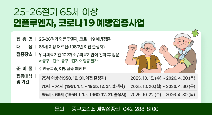 「25-26절기 65세 이상 인플루엔자, 코로나19 예방접종사업」
  ㅇ (접 종 명) 25-26절기 인플루엔자, 코로나19 예방접종
  ㅇ (대    상) 65세 이상 어르신(1960년 이전 출생자)
  ㅇ (접종장소) 위탁의료기관 102개소 / 의료기관에 전화 후 방문 
         ※ 중구보건소, 중구보건지소 접종 불가
  ㅇ (준비물) 주민등록증, 예방접종 예진표
  ㅇ (접종기간)          

75세 이상(1950 12. 31. 이전 출생자)
2025. 10. 15.(수) ~2026. 4. 30.(목)
70세 ~ 74세(1951. 1. 1. ~ 1955. 12. 31. 출생자)
2025.10. 20.(월) ~2026. 4. 30.(목)
65세 ~ 69세(1956. 1. 1. ~ 1960. 12. 31. 출생자)
2025.10. 22.(수) ~ 2026. 4. 30.(목)
   ㅇ (문   의)  중구보건소 예방접종실(☎ 042-288-8100)