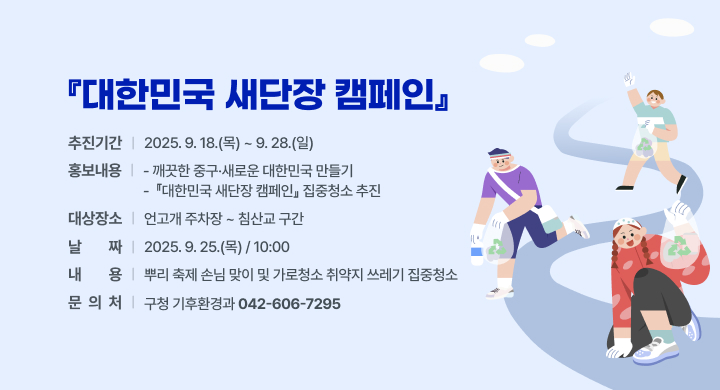 대한민국 새단장 캠페인
 추진기간: 2025. 9. 18.(목) ~ 9. 28.(일)
 홍보내용 
  - 깨끗한 중구·새로운 대한민국 만들기
  -  『대한민국 새단장 캠페인』 집중청소 추진
  ㅇ 대상장소: 언고개 주차장 ~ 침산교 구간
  ㅇ 날    짜: 2025. 9. 25.(목) / 10:00
  ㅇ 내    용: 뿌리 축제 손님 맞이 및 가로청소 취약지 쓰레기 집중청소
 문 의 처: 구청 기후환경과 (042-606-7295)