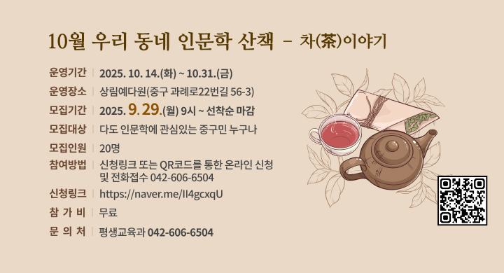 10월 우리 동네 인문학 산책  – 차(茶)이야기
◦ 운영기간: 2025. 10. 14.(화) ~ 10.31.(금)
◦ 운영장소: 상림예다원(중구 과례로22번길 56-3)
◦ 모집기간: 2025. 9. 29.(월) 9시 ~ 선착순 마감
◦ 모집대상: 다도 인문학에 관심있는 중구민 누구나
◦ 모집인원: 20명
◦ 참여방법: 신청링크 또는 QR코드를 통한 온라인 신청 및 전화접수(042-606-6504)
  - 신청링크: https://naver.me/II4gcxqU
◦ 참 가 비: 무료
◦ 문 의 처: 평생교육과 (042-606-6504)
