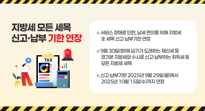 지방세 모든 세목 신고·납부기한 연장
◇ 서비스 장애로 인한, 납세 편의를 위해 지방세 全 세목 신고·납부기한 연장
◇ 9월 30일(화)에 납기가 도래하는 재산세 등 정기분 지방세와 수시로 신고·납부하는 취득세 등 모든 지방세 세목
◇ 신고·납부기한 2025년 9월 29일(월)에서 2025년 10월 15일(수)까지 연장