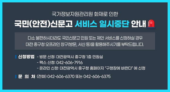 국가정보자원관리원 화재로 인한
 국민(안전)신문고 서비스 일시중단 안내
 다소 불편하시더라도 국민신문고 민원 또는 제안 서비스를 신청하실 경우
 대전 중구청 오프라인 창구(방문, 서신 등)을 활용해주시기를 부탁드립니다.
 ❏ 신청방법
     방문 신청: 대전광역시 중구청 1층 민원실
     팩스 신청: 042-606-7916
     온라인 신청: 대전광역시 중구청 홈페이지 “구청장에 바란다” 에 신청 
 ❏ 문의처(전화) 042-606-6370 또는 042-606-6375