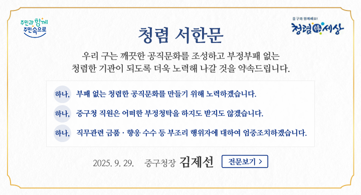 청렴 서한문
  안녕하십니까? 중구청장 김제선입니다.
 평소 구정에 관심과 애정으로 협조해 주시고 중구 발전을 위해 늘 아낌없이 성원을 보내주심에 깊은 감사를 드립니다.

 청렴은 조직과 사회를 지탱하는 가장 중요한 가치 중 하나입니다. 청렴한 태도는 신뢰를 쌓고 공정한 문화를 조성하는 밑거름이 되며, 이를 실천하는 것은 우리 모두의 책무이자 도덕적 의무입니다.

이에, 우리 구는 2025년도 시무식과 함께 전 직원 반부패․청렴의지를 다지는 청렴서약식을 갖고 청렴 실천을 다짐했습니다. 
또한‘부정부패 ZERO! 청렴한 중구’실현을 목표로 깨끗한 공직문화를 조성하고 청렴한 기관이 되도록 더욱 노력해 나갈 것을 약속드립니다.

 하나, 부패 없는 청렴한 공직문화를 만들기 위해 노력하겠습니다.
 하나, 중구청 직원은 어떠한 부정청탁을 하지도 받지도 않겠습니다.
 하나, 직무관련 금품·향응 수수 등 부조리 행위자에 대하여 엄중조치하겠습니다.

 만일 업무처리 과정에서 담당 공무원이 금품이나 향응을 비롯해 부당한 요구를 하는 경우에는‘중구청 감사실(042-606-6261~6264)’ 또는‘중구청 홈페이지–민원행정–민원신고센터–공무원 부조리 신고’로 신고하여 주시기 바랍니다. 

앞으로도 중구청은‘주민과 함께 주민속으로’공정하고 투명한 청렴행정을 위해 최선을 다할 것을 약속드리며, 한가위를 맞이하여 여러분의 가정에 건강과 행복이 가득하시기를 기원합니다.
2025. 9. 29.

중 구 청 장  김 제 선