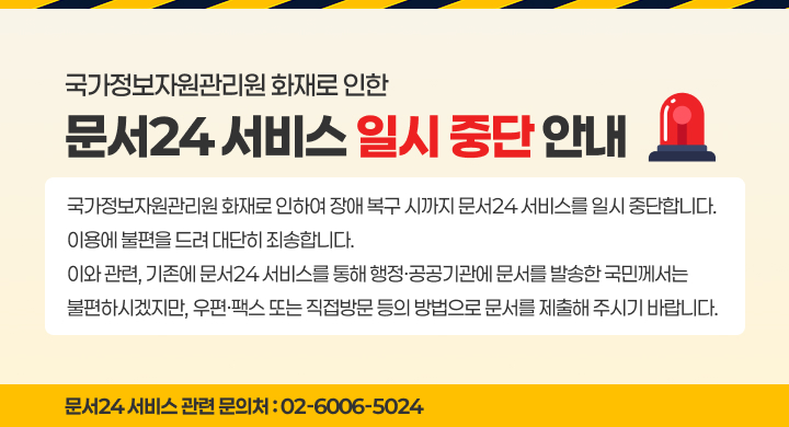 문서24 서비스 일시 중단 안내 
국가정보자원관리원 화재로 인하여 장애 복구 시까지 문서24 서비스를 일시 중단합니다.
이용에 불편을 드려 대단히 죄송합니다.
이와 관련, 기존에 문서24 서비스를 통해 행정·공공기관에 문서를 발송한 국민께서는 불편하시겠지만,
우편·팩스 또는 직접방문 등의 방법으로 문서를 제출해 주시기 바랍니다.
☏ 문서24 서비스 관련 문의처 : 02-6006-5024